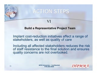 ACTION STEPS
                                 VI
            Build a Representative Project Team

     Implant cost-reduction initiatives affect a range of
     stakeholders, as well as quality of care
     Including all affected stakeholders reduces the risk
     of staff resistance to the final solution and ensures
     quality concerns are not overlooked.


                      WPM Enterprise – Confidential
51                          978.500.9666
 