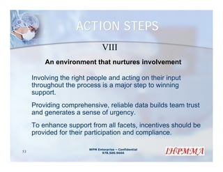 ACTION STEPS
                                VIII
         An environment that nurtures involvement

     Involving the right people and acting on their input
     throughout the process is a major step to winning
     support.
     Providing comprehensive, reliable data builds team trust
     and generates a sense of urgency.
     To enhance support from all facets, incentives should be
     provided for their participation and compliance.

                         WPM Enterprise – Confidential
53                             978.500.9666
 