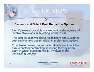 ACTION STEPS
                                    X
       Evaluate and Select Cost Reduction Options

     Identify several possible cost-reduction strategies and
     involve physicians in selecting which to use.
     The best solution will deliver significant and sustained
     cost savings and use physicians’ preferred suppliers.
     To achieve the maximum bottom-line impact, facilities
     turn to custom contracting, involving the physician
     team in which suppliers will be involved in the
     contracting process.


                          WPM Enterprise – Confidential
58                              978.500.9666
 