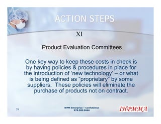 ACTION STEPS
                              XI

            Product Evaluation Committees

      One key way to keep these costs in check is
      by having policies & procedures in place for
     the introduction of ‘new technology’ – or what
        is being defined as “proprietary” by some
       suppliers. These policies will eliminate the
          purchase of products not on contract.

                     WPM Enterprise – Confidential
59                         978.500.9666
 