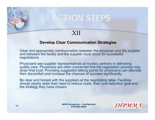 ACTION STEPS
                                         XII
                  Develop Clear Communication Strategies

     Clear and appropriate communication between the physician and the supplier
     and between the facility and the supplier must occur for successful
     negotiations.
     Physicians see supplier representatives as trusted partners in delivering
     quality care. Physicians are often concerned that the negotiation process may
     strain that trust. Providing suggested talking points for physicians can alleviate
     their discomfort and increase the chances of success significantly.
     Be clear and honest with the suppliers at the negotiating table. Facilities
     should clearly state their need to reduce costs, their cost-reduction goal and
     the strategy they have chosen.



                                 WPM Enterprise – Confidential
60                                     978.500.9666
 