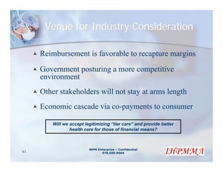 Venue for Industry Consideration

     Reimbursement is favorable to recapture margins
     Government posturing a more competitive
     environment
     Other stakeholders will not stay at arms length
     Economic cascade via co-payments to consumer

         Will we accept legitimizing “tier care” and provide better
                 health care for those of financial means?



                          WPM Enterprise – Confidential
61                              978.500.9666
 