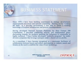 BUSINESS STATEMENT

     Since 1978 I have been building experiences in strategy development,
     organizational placement and national contracting. Starting out by “walking
     the halls” in a provider environment, I was able to obtain a working
     knowledge of hospital infrastructure and process interdependence.
     Having developed National Account Platforms for three Fortune 500
     Corporations, I provided contracting activity and implemented price-
     discounting strategy for products spanning the influences of commodity to
     highly technical. I have further developed “umbrella programs” for multi-
     division companies that leverage synergies under a shared service profile.
     As a consultant, I have become recognized as a passionate facilitator of
     collaboration between buyers and sellers, participating on industry panels and
     forums on the need to establish the value of new technology.




                               WPM Enterprise – Confidential
62                                   978.500.9666
 