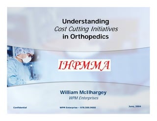 Understanding
               Cost Cutting Initiatives
                   in Orthopedics




                 William McIlhargey
                        WPM Enterprises
                                                 June, 2004
Confidential     WPM Enterprise – 978.500.9666
 