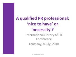 A qualified PR professional: ‘nice to have’ or ‘necessity’? International History of PR Conference Thursday, 8 July, 2010 C. Aimee Postle, 2010 