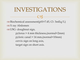 
 Biochemical assessment(pH>7.45, Cl- 3mEq/L)
 X ray Abdomen
 USG- doughnut sign,
pylorus > 4 mm thickness,(normal<2mm)
pyloric canal > 14 mm,(normal<10mm)
cervix sign on long axis,
target sign on short axis.
INVESTIGATIONS
 