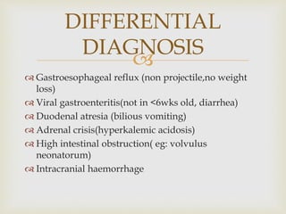 
 Gastroesophageal reflux (non projectile,no weight
loss)
 Viral gastroenteritis(not in <6wks old, diarrhea)
 Duodenal atresia (bilious vomiting)
 Adrenal crisis(hyperkalemic acidosis)
 High intestinal obstruction( eg: volvulus
neonatorum)
 Intracranial haemorrhage
DIFFERENTIAL
DIAGNOSIS
 