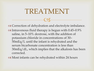 
 Correction of dehydration and electrolyte imbalance.
 Intravenous fluid therapy is begun with 0.45–0.9%
saline, in 5–10% dextrose, with the addition of
potassium chloride in concentrations of 30–
50mEq/L until the infant is rehydrated and the
serum bicarbonate concentration is less than
30mEq/dL, which implies that the alkalosis has been
corrected.
 Most infants can be rehydrated within 24 hours
TREATMENT
 