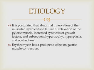 
 It is postulated that abnormal innervation of the
muscular layer leads to failure of relaxation of the
pyloric muscle, increased synthesis of growth
factors, and subsequent hypertrophy, hyperplasia,
and obstruction.
 Erythromycin has a prokinetic effect on gastric
muscle contraction.
ETIOLOGY
 