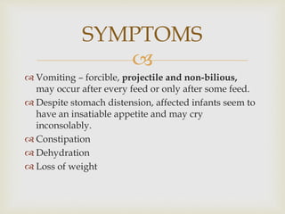 
 Vomiting – forcible, projectile and non-bilious,
may occur after every feed or only after some feed.
 Despite stomach distension, affected infants seem to
have an insatiable appetite and may cry
inconsolably.
 Constipation
 Dehydration
 Loss of weight
SYMPTOMS
 