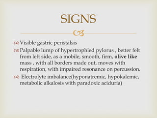 
 Visible gastric peristalsis
 Palpable lump of hypertrophied pylorus , better felt
from left side, as a mobile, smooth, firm, olive like
mass , with all borders made out, moves with
respiration, with impaired resonance on percussion.
 Electrolyte imbalance(hyponatremic, hypokalemic,
metabolic alkalosis with paradoxic aciduria)
SIGNS
 