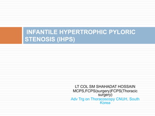 LT COL SM SHAHADAT HOSSAIN
MCPS,FCPS(surgery)FCPS(Thoracic
surgery)
Adv Trg on Thoracoscopy CNUH, South
Korea
INFANTILE HYPERTROPHIC PYLORIC
STENOSIS (IHPS)
 