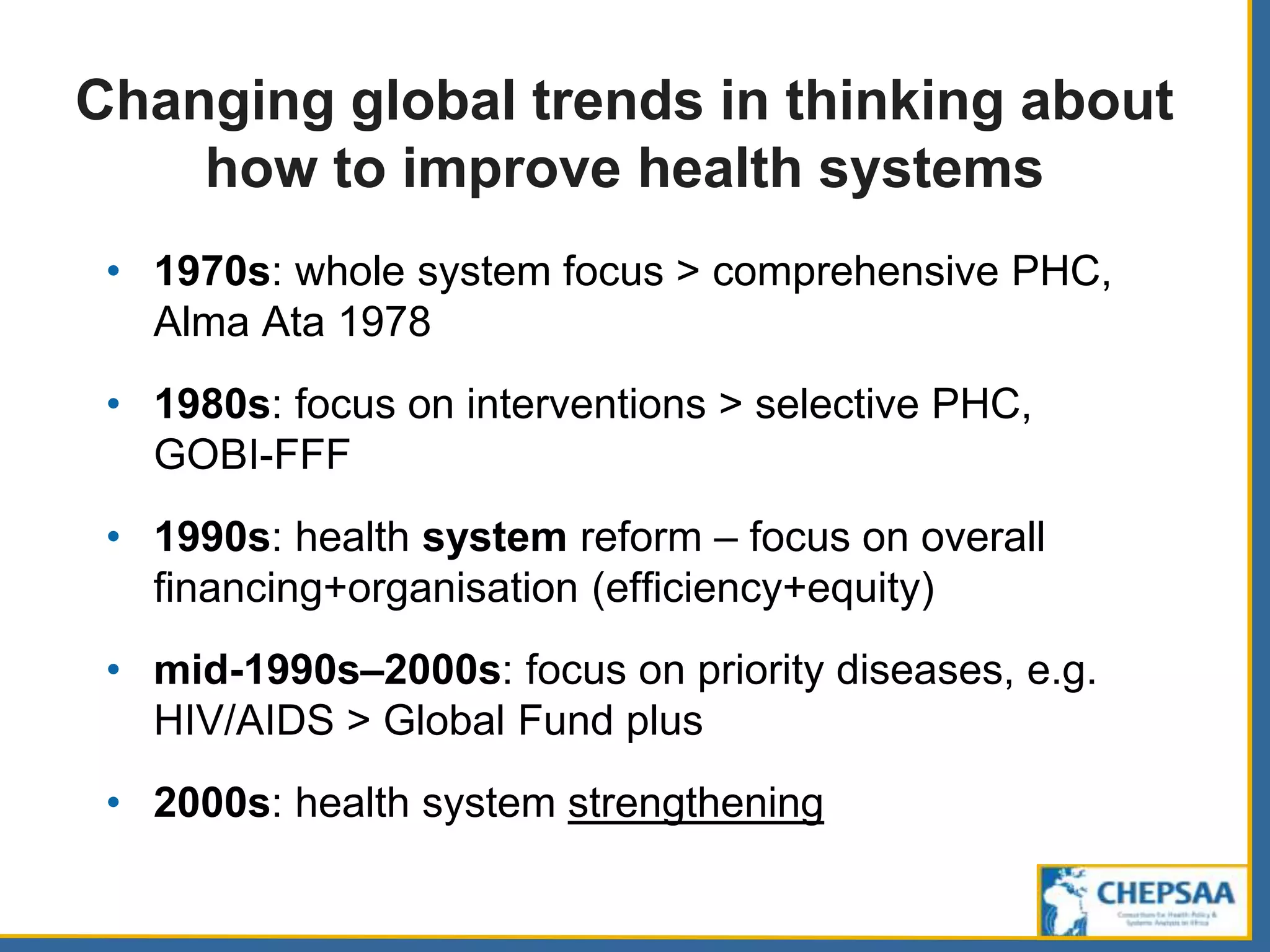 Changing global trends in thinking about
how to improve health systems
• 1970s: whole system focus > comprehensive PHC,
Alma Ata 1978
• 1980s: focus on interventions > selective PHC,
GOBI-FFF
• 1990s: health system reform – focus on overall
financing+organisation (efficiency+equity)
• mid-1990s–2000s: focus on priority diseases, e.g.
HIV/AIDS > Global Fund plus
• 2000s: health system strengthening
 