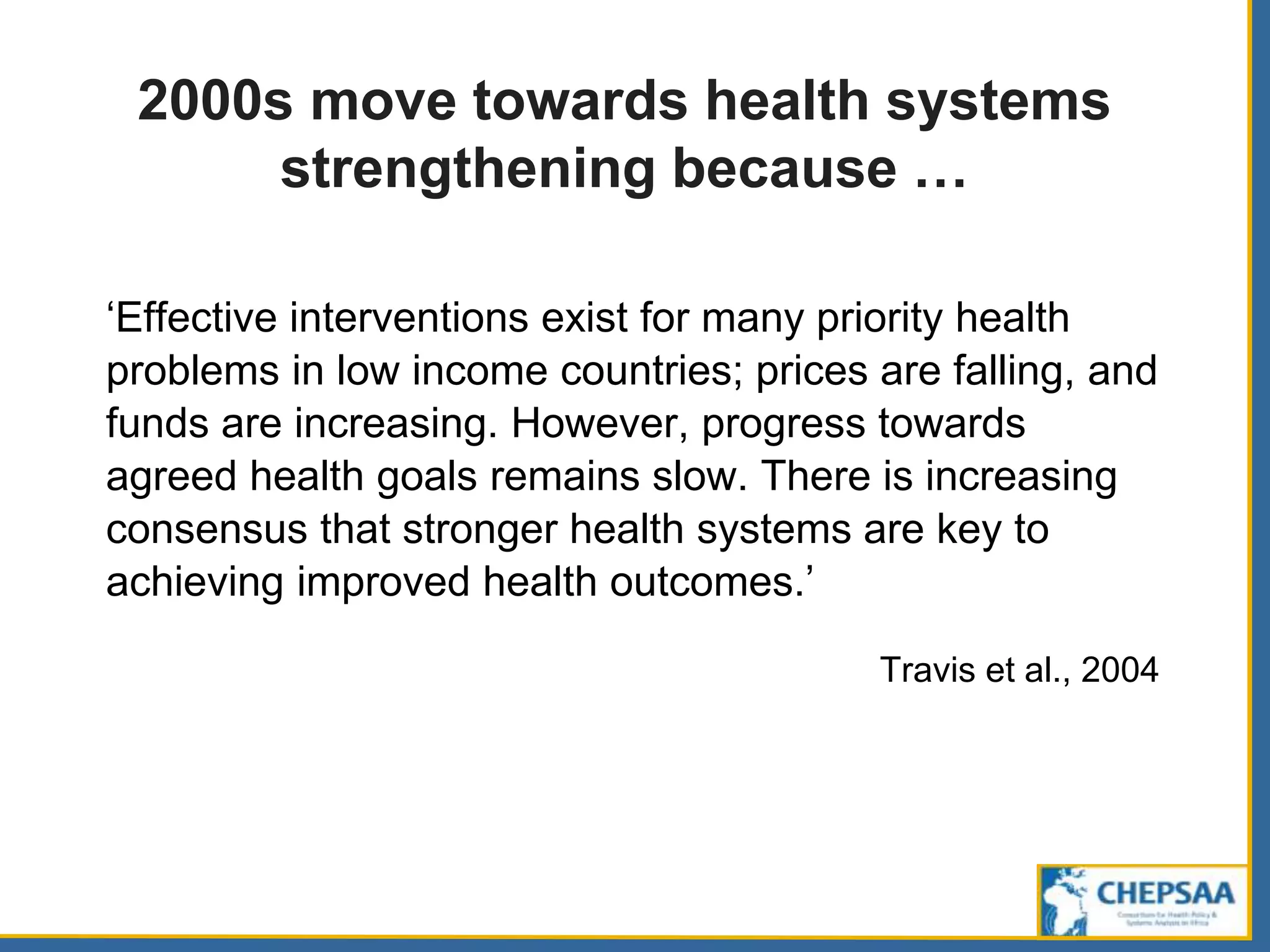 2000s move towards health systems
strengthening because …
‘Effective interventions exist for many priority health
problems in low income countries; prices are falling, and
funds are increasing. However, progress towards
agreed health goals remains slow. There is increasing
consensus that stronger health systems are key to
achieving improved health outcomes.’
Travis et al., 2004
 
