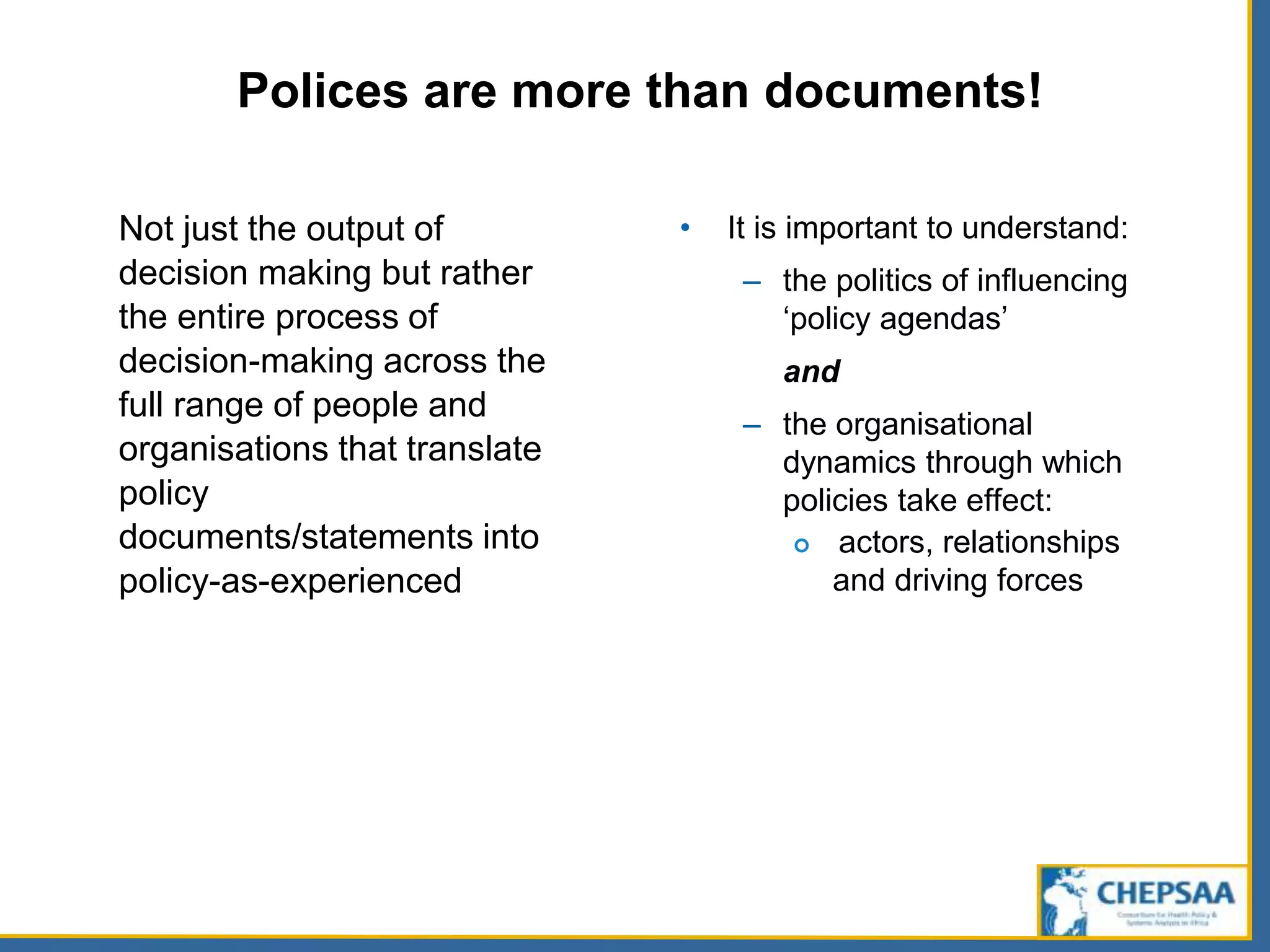 Polices are more than documents!
Not just the output of
decision making but rather
the entire process of
decision-making across the
full range of people and
organisations that translate
policy
documents/statements into
policy-as-experienced
• It is important to understand:
– the politics of influencing
‘policy agendas’
and
– the organisational
dynamics through which
policies take effect:
 actors, relationships
and driving forces
 