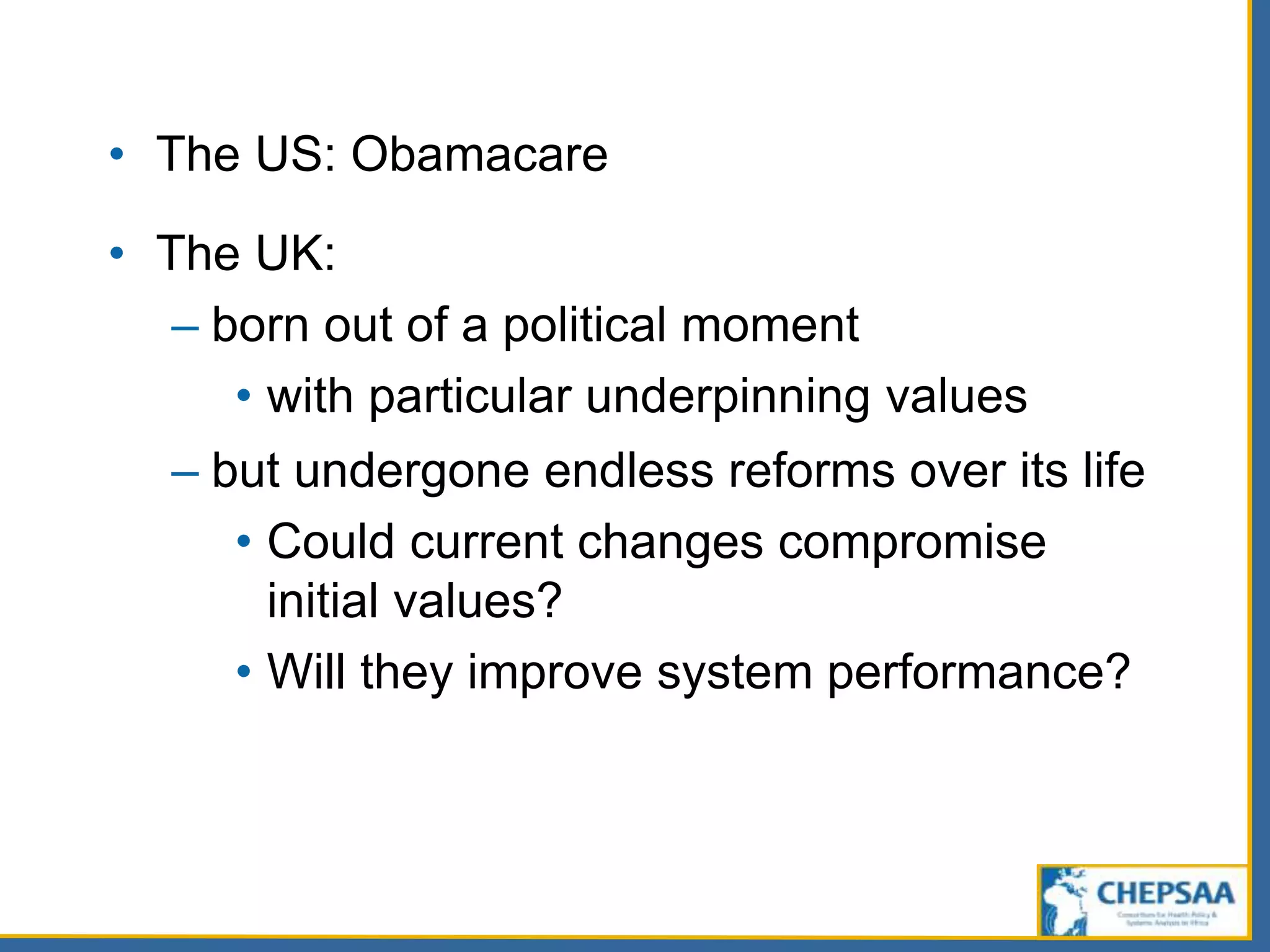 • The US: Obamacare
• The UK:
– born out of a political moment
• with particular underpinning values
– but undergone endless reforms over its life
• Could current changes compromise
initial values?
• Will they improve system performance?
 