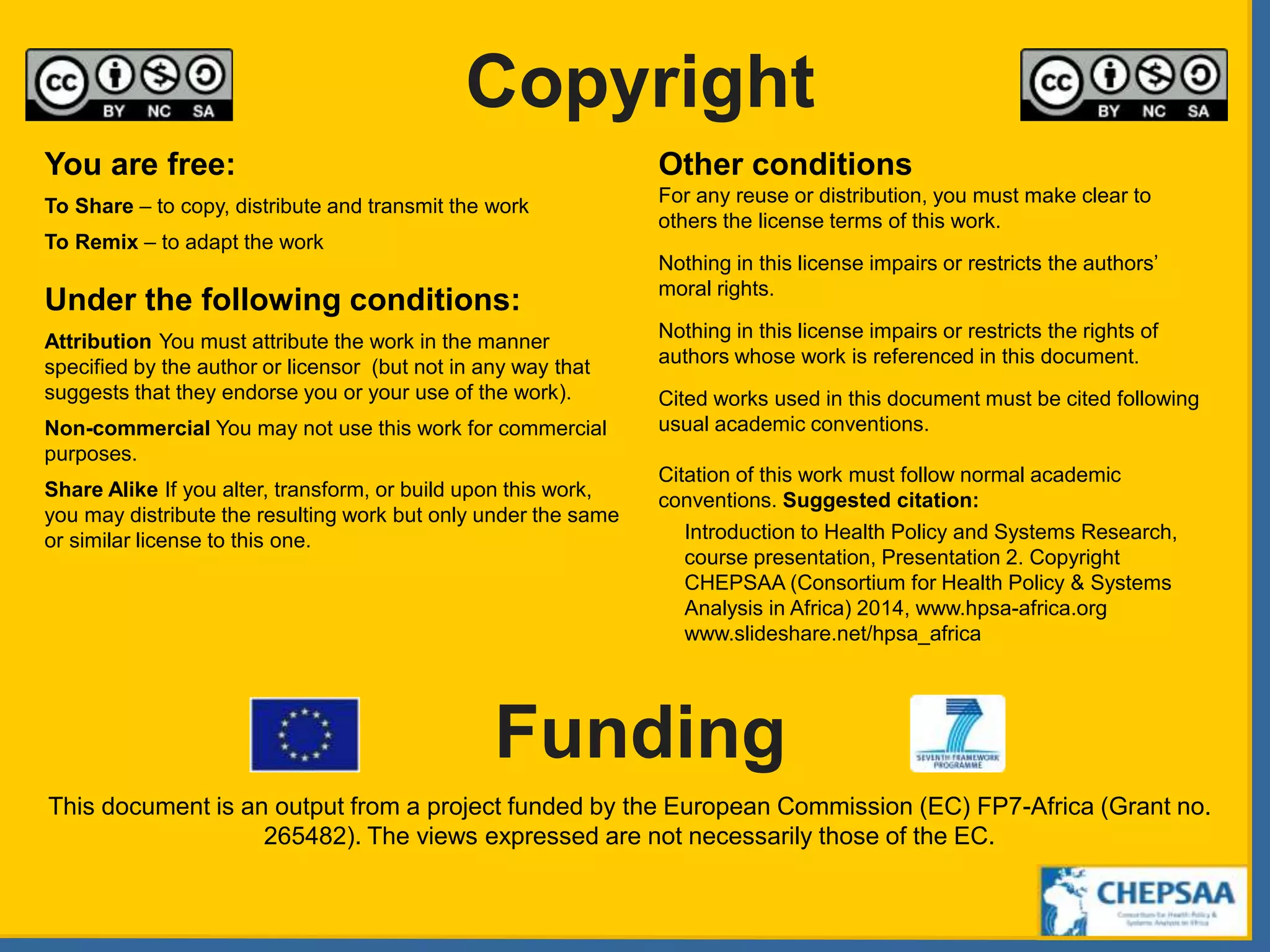 Copyright
Funding
You are free:
To Share – to copy, distribute and transmit the work
To Remix – to adapt the work
Under the following conditions:
Attribution You must attribute the work in the manner
specified by the author or licensor (but not in any way that
suggests that they endorse you or your use of the work).
Non-commercial You may not use this work for commercial
purposes.
Share Alike If you alter, transform, or build upon this work,
you may distribute the resulting work but only under the same
or similar license to this one.
Other conditions
For any reuse or distribution, you must make clear to
others the license terms of this work.
Nothing in this license impairs or restricts the authors’
moral rights.
Nothing in this license impairs or restricts the rights of
authors whose work is referenced in this document.
Cited works used in this document must be cited following
usual academic conventions.
Citation of this work must follow normal academic
conventions. Suggested citation:
Introduction to Health Policy and Systems Research,
course presentation, Presentation 2. Copyright
CHEPSAA (Consortium for Health Policy & Systems
Analysis in Africa) 2014, www.hpsa-africa.org
www.slideshare.net/hpsa_africa
This document is an output from a project funded by the European Commission (EC) FP7-Africa (Grant no.
265482). The views expressed are not necessarily those of the EC.
 