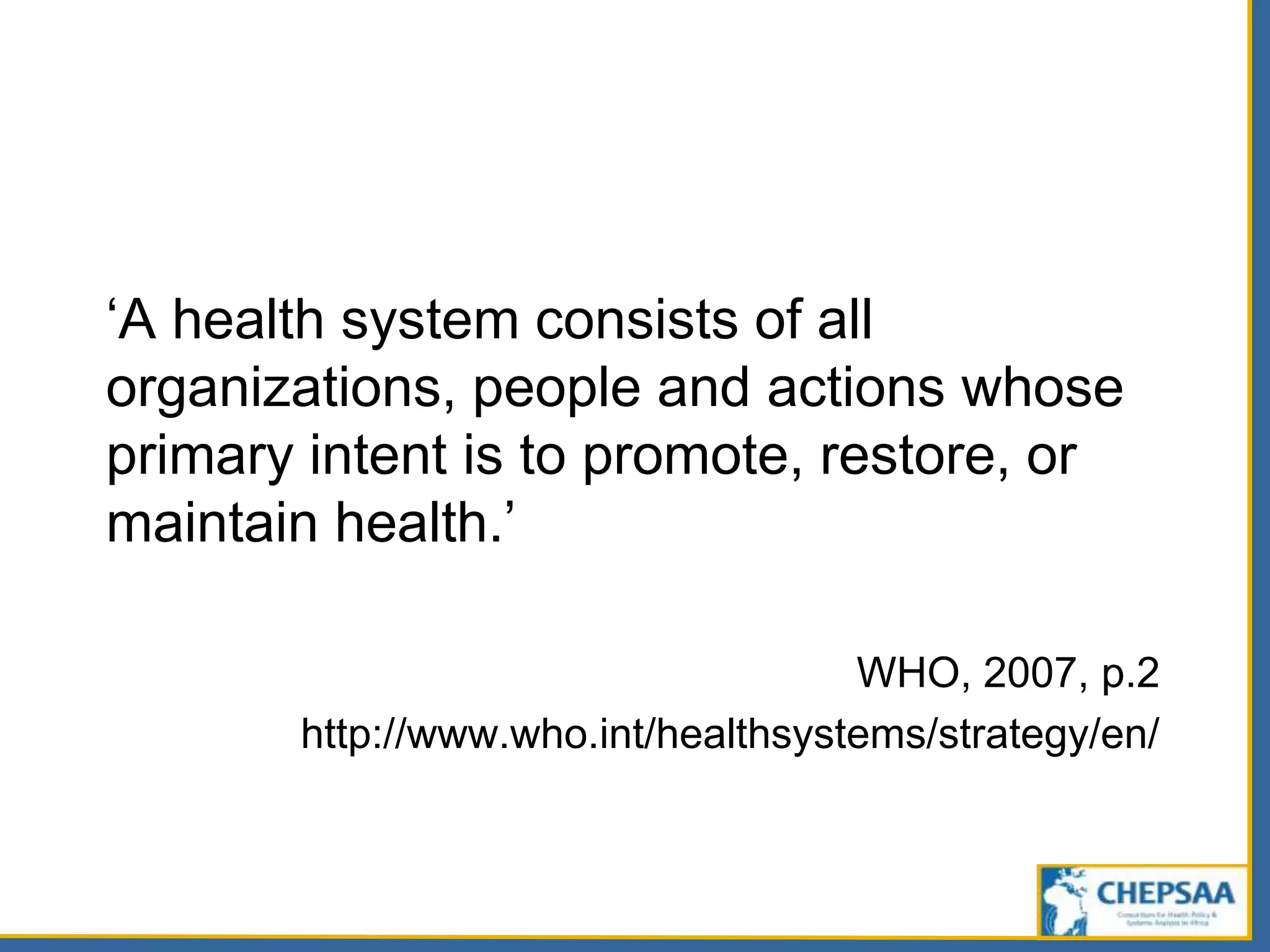 ‘A health system consists of all
organizations, people and actions whose
primary intent is to promote, restore, or
maintain health.’
WHO, 2007, p.2
http://www.who.int/healthsystems/strategy/en/
 