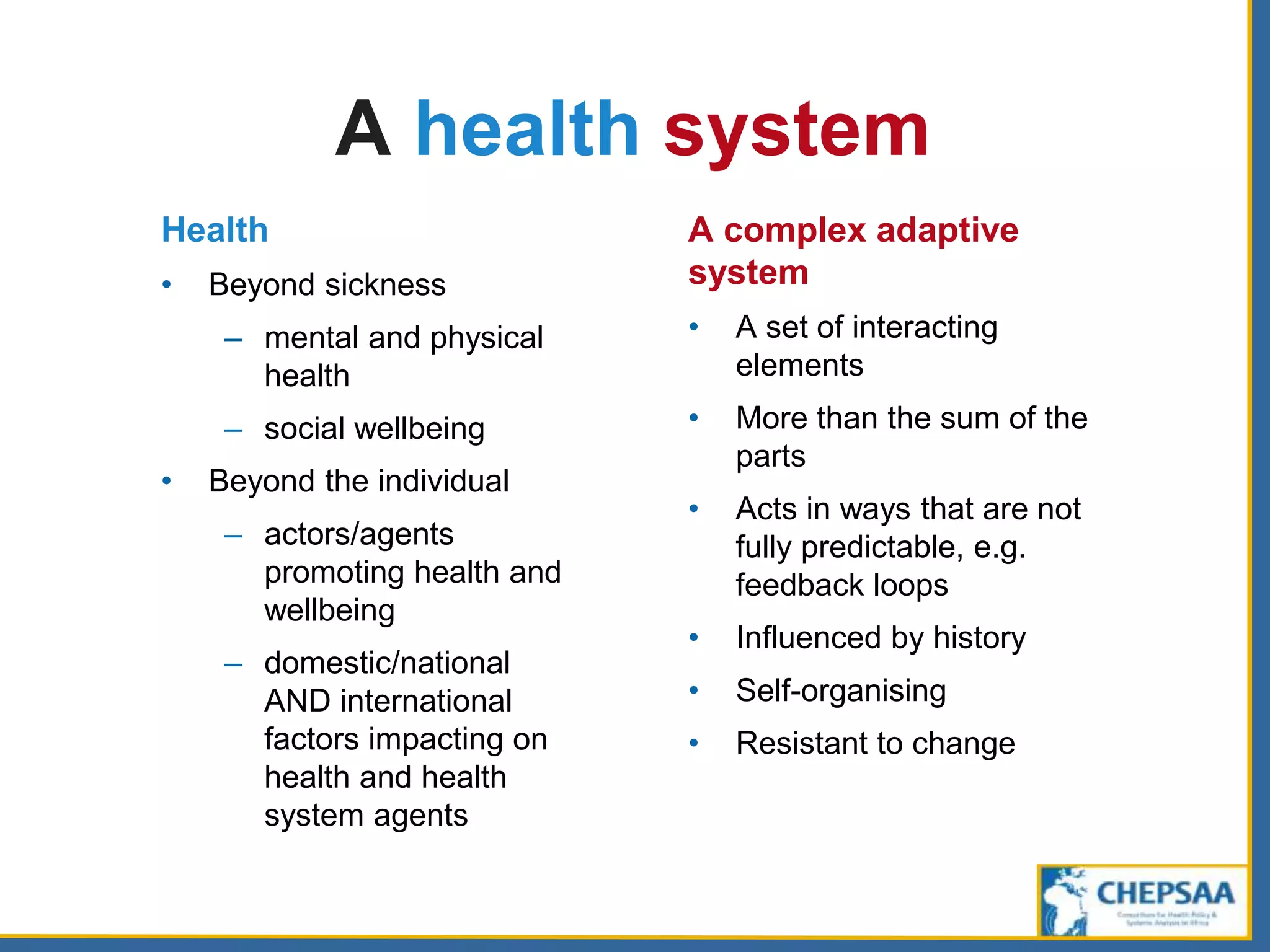 A health system
Health
• Beyond sickness
– mental and physical
health
– social wellbeing
• Beyond the individual
– actors/agents
promoting health and
wellbeing
– domestic/national
AND international
factors impacting on
health and health
system agents
A complex adaptive
system
• A set of interacting
elements
• More than the sum of the
parts
• Acts in ways that are not
fully predictable, e.g.
feedback loops
• Influenced by history
• Self-organising
• Resistant to change
 