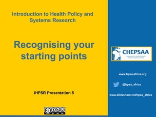 Recognising your
starting points
IHPSR Presentation 5
www.hpsa-africa.org
@hpsa_africa
www.slideshare.net/hpsa_africa
Introduction to Health Policy and
Systems Research
 