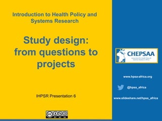 Study design:
from questions to
projects
IHPSR Presentation 6
www.hpsa-africa.org
@hpsa_africa
www.slideshare.net/hpsa_africa
Introduction to Health Policy and
Systems Research
 