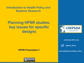 Planning HPSR studies:
key issues for specific
designs
IHPSR Presentation 7
www.hpsa-africa.org
@hpsa_africa
www.slideshare.net/hpsa_africa
Introduction to Health Policy and
Systems Research
 
