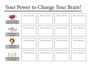 Your Power to Change Your Brain!
Coping with
Thoughts
Coping with
Emotions
Health, Medications
and Therapy
Write or Draw Here Write or Draw Here Write or Draw Here Write or Draw Here
Write or Draw Here Write or Draw Here Write or Draw Here Write or Draw Here
Write or Draw Here Write or Draw Here Write or Draw Here Write or Draw Here
Write or Draw Here Write or Draw Here Write or Draw Here Write or Draw Here
Active Coping
Life Style Changes
 