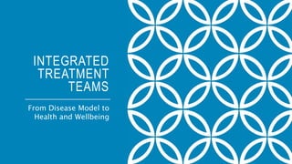 INTEGRATED
TREATMENT
TEAMS
From Disease Model to
Health and Wellbeing
 