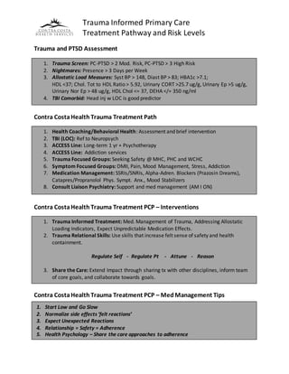Trauma Informed Primary Care
Treatment Pathway and Risk Levels
Trauma and PTSD Assessment
Contra CostaHealth Trauma Treatment Path
Contra CostaHealth Trauma Treatment PCP – Interventions
Contra CostaHealth Trauma Treatment PCP – MedManagement Tips
1. Trauma Screen: PC-PTSD > 2 Mod. Risk, PC-PTSD > 3 High Risk
2. Nightmares: Presence > 3 Days per Week
3. Allostatic Load Measures: Syst BP > 148, Diast BP > 83; HBA1c >7.1;
HDL <37; Chol. Tot to HDL Ratio > 5.92, Urinary CORT >25.7 ug/g, Urinary Ep >5 ug/g,
Urinary Nor Ep > 48 ug/g, HDL Chol <= 37, DEHA </= 350 ng/ml
4. TBI Comorbid: Head inj w LOC is good predictor
1. Health Coaching/Behavioral Health: Assessment and brief intervention
2. TBI (LOC): Ref to Neuropsych
3. ACCESS Line: Long-term 1 yr + Psychotherapy
4. ACCESS Line: Addiction services
5. Trauma Focused Groups: Seeking Safety @ MHC, PHC and WCHC
6. Symptom Focused Groups: DMII, Pain, Mood Management, Stress, Addiction
7. Medication Management: SSRIs/SNRIs, Alpha-Adren. Blockers (Prazosin Dreams),
Catapres/Propranolol Phys. Sympt. Anx., Mood Stabilizers
8. Consult Liaison Psychiatry: Support and med management (AM I ON)
1. Trauma Informed Treatment: Med. Management of Trauma, Addressing Allostatic
Loading Indicators, Expect Unpredictable Medication Effects.
2. Trauma Relational Skills: Use skills that increase felt sense of safety and health
containment.
Regulate Self - Regulate Pt - Attune - Reason
3. Share the Care: Extend Impact through sharing tx with other disciplines, inform team
of core goals, and collaborate towards goals.
1. Start Low and Go Slow
2. Normalize side effects ‘felt reactions’
3. Expect Unexpected Reactions
4. Relationship = Safety = Adherence
5. Health Psychology – Share the care approaches to adherence
 