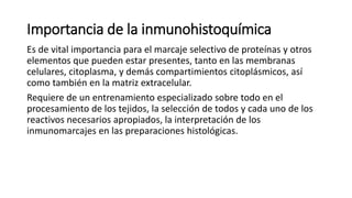 Importancia de la inmunohistoquímica 
Es de vital importancia para el marcaje selectivo de proteínas y otros 
elementos que pueden estar presentes, tanto en las membranas 
celulares, citoplasma, y demás compartimientos citoplásmicos, así 
como también en la matriz extracelular. 
Requiere de un entrenamiento especializado sobre todo en el 
procesamiento de los tejidos, la selección de todos y cada uno de los 
reactivos necesarios apropiados, la interpretación de los 
inmunomarcajes en las preparaciones histológicas. 
 