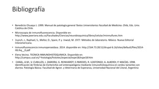 Bibliografía 
• Benedicto Chuaqui J. 1999. Manual de patología general Textos Universitarios Facultad de Medicina. Chile, Eds. Univ. 
Católica de Chile. 
• Microscopia de inmunofluorescencia. Disponible en: 
http://www.javeriana.edu.co/Facultades/Ciencias/neurobioquimica/libros/celular/minmuflures.htm 
• 1Lynch, J., Raphael, S., Mellor, D., Spare, P. y Inwod, M. 1977. Métodos de laboratorio. México Nueva Editorial 
Interamericana. 
• Inmunofluorescencia inmunoperoxidasa. 2014. disponible en: http://164.73.28.51/drupal-6.16/sites/default/files/2014- 
ifd.ihq__0.pdf 
• Elena Vecino. TECNICA INMUNOHISTOQUIMICA. Disponible en: 
http://campus.usal.es/~histologia/histotec/especial/espe18/espe18.htm 
• CANAL, A.M.; V. CUBILLOS; J. ZAMORA; G. REINHARDT; E.PAREDES; R. ILDEFONSO; A. ALBERDI; P. MACÍAS. 1998. 
Identificación de fimbrias de Escherichia coli enteropatógeno mediante inmunohistoquímica en cerdos lactantes con 
diarrea. Patología Básica. Facultad de Agron. y Veterinaria de Esperanza, Universidad Nacional del Litoral, Argentina 
