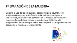 PREPARACIÓN DE LA MUESTRA 
Durante el uso de los anticuerpos adecuados para apuntar a los 
antígenos correctos y amplificar la señal es importante para la 
visualización, la preparación completa de la muestra es crítica para 
mantener la morfología celular, la arquitectura del tejido y la 
antigenicidad de los epítopos diana. Esto requiere la recogida de tejidos 
adecuada, la fijación y seccionamiento 
 