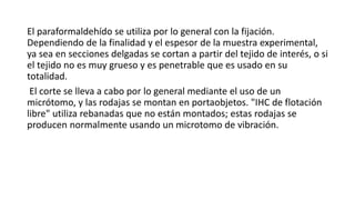 El paraformaldehído se utiliza por lo general con la fijación. 
Dependiendo de la finalidad y el espesor de la muestra experimental, 
ya sea en secciones delgadas se cortan a partir del tejido de interés, o si 
el tejido no es muy grueso y es penetrable que es usado en su 
totalidad. 
El corte se lleva a cabo por lo general mediante el uso de un 
micrótomo, y las rodajas se montan en portaobjetos. "IHC de flotación 
libre" utiliza rebanadas que no están montados; estas rodajas se 
producen normalmente usando un microtomo de vibración. 
 