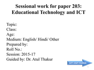 Topic:
Class:
Age:
Medium: English/ Hindi/ Other
Prepared by:
Roll No.:
Session: 2015-17
Guided by: Dr. Atul Thakur
Let’s start module
1
Sessional work for paper 203:
Educational Technology and ICT
 