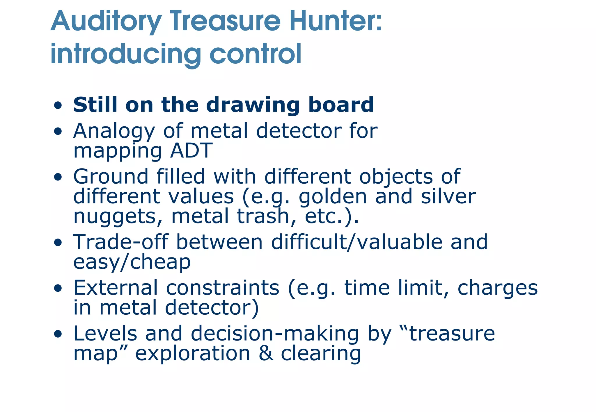 Auditory Treasure Hunter:
introducing control
• Still on the drawing board
• Analogy of metal detector for
  mapping ADT
• Ground filled with different objects of
  different values (e.g. golden and silver
  nuggets, metal trash, etc.).
• Trade-off between difficult/valuable and
  easy/cheap
• External constraints (e.g. time limit, charges
  in metal detector)
• Levels and decision-making by “treasure
  map” exploration & clearing
 