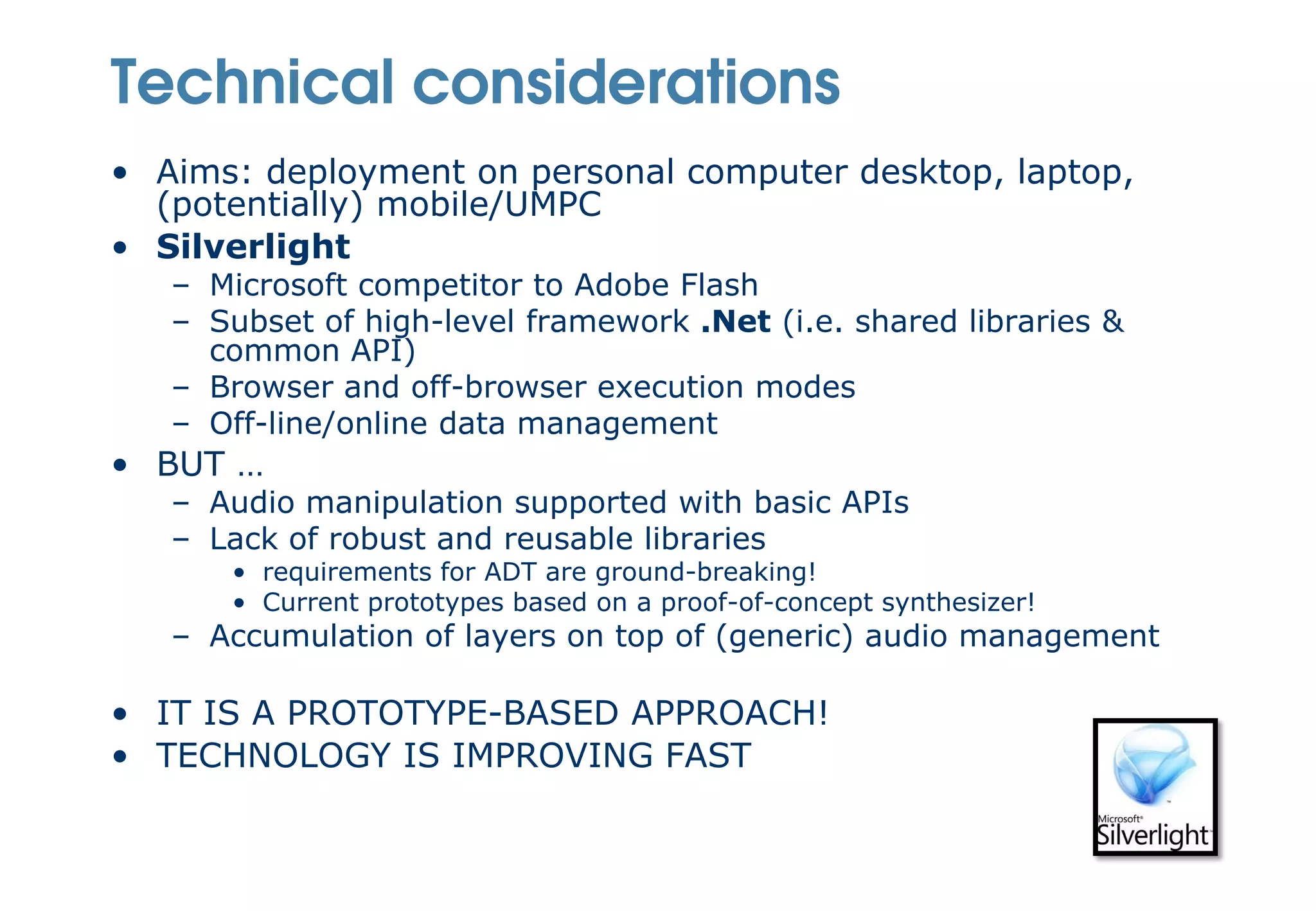 Technical considerations
• Aims: deployment on personal computer desktop, laptop,
  (potentially) mobile/UMPC
• Silverlight
   – Microsoft competitor to Adobe Flash
   – Subset of high-level framework .Net (i.e. shared libraries &
     common API)
   – Browser and off-browser execution modes
   – Off-line/online data management
• BUT …
   – Audio manipulation supported with basic APIs
   – Lack of robust and reusable libraries
      • requirements for ADT are ground-breaking!
      • Current prototypes based on a proof-of-concept synthesizer!
   – Accumulation of layers on top of (generic) audio management

• IT IS A PROTOTYPE-BASED APPROACH!
• TECHNOLOGY IS IMPROVING FAST
 