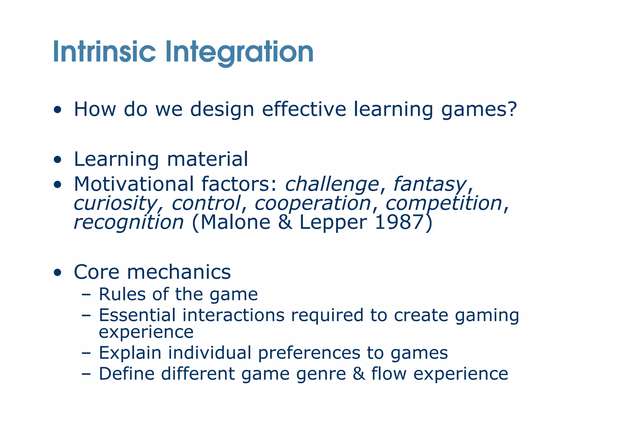 Intrinsic Integration
• How do we design effective learning games?

• Learning material
• Motivational factors: challenge, fantasy,
  curiosity, control, cooperation, competition,
  recognition (Malone & Lepper 1987)

• Core mechanics
  – Rules of the game
  – Essential interactions required to create gaming
    experience
  – Explain individual preferences to games
  – Define different game genre & flow experience
 