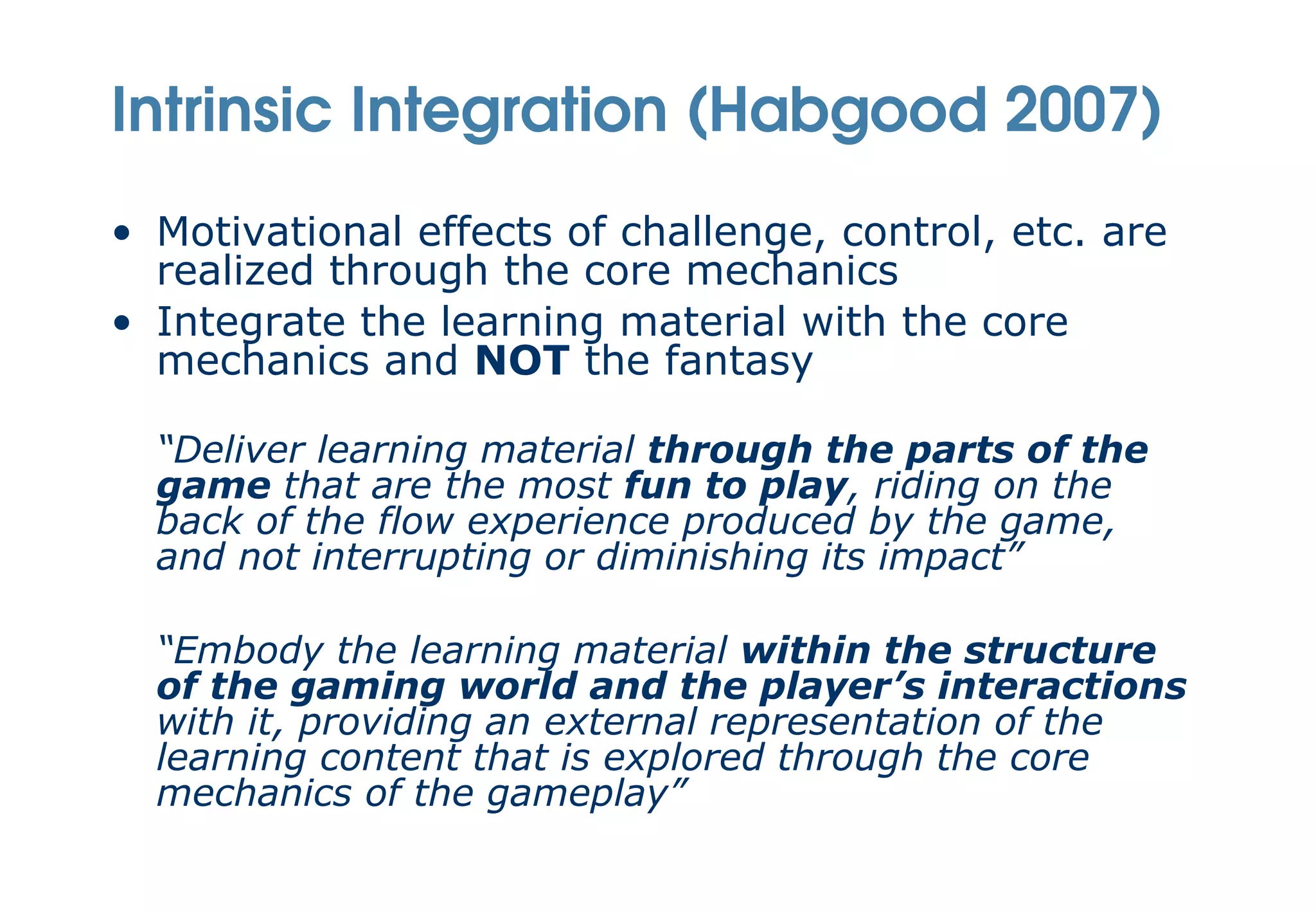 Intrinsic Integration (Habgood 2007)
• Motivational effects of challenge, control, etc. are
  realized through the core mechanics
• Integrate the learning material with the core
  mechanics and NOT the fantasy

  “Deliver learning material through the parts of the
  game that are the most fun to play, riding on the
  back of the flow experience produced by the game,
  and not interrupting or diminishing its impact”

  “Embody the learning material within the structure
  of the gaming world and the player’s interactions
  with it, providing an external representation of the
  learning content that is explored through the core
  mechanics of the gameplay”
 