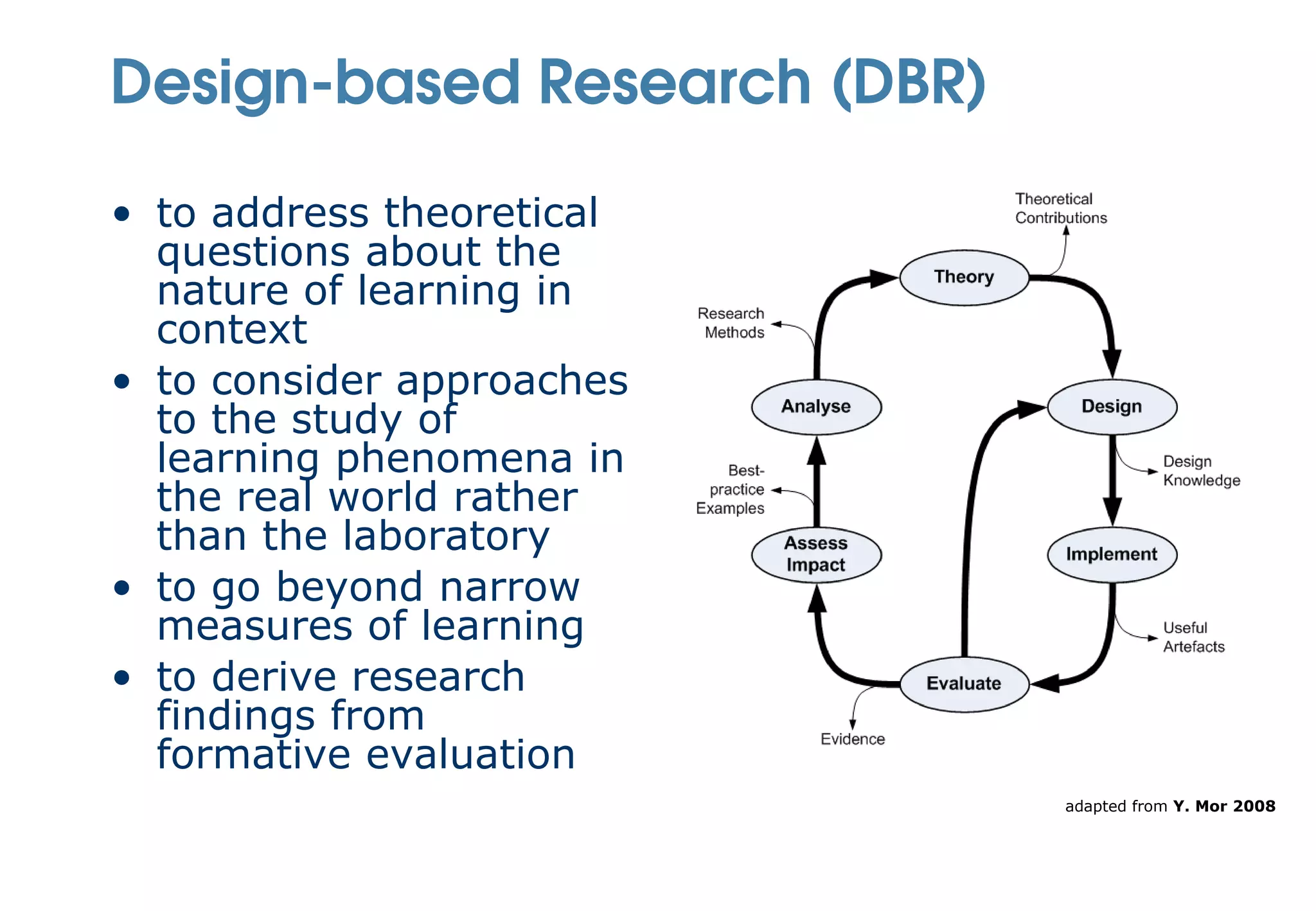 Design-based Research (DBR)

• to address theoretical
  questions about the
  nature of learning in
  context
• to consider approaches
  to the study of
  learning phenomena in
  the real world rather
  than the laboratory
• to go beyond narrow
  measures of learning
• to derive research
  findings from
  formative evaluation
                              adapted from Y. Mor 2008
 