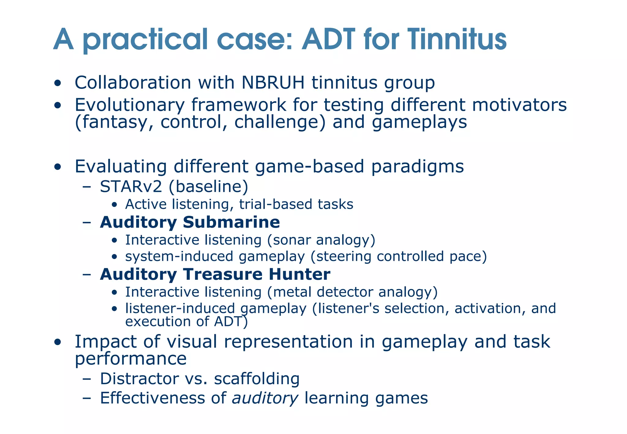 A practical case: ADT for Tinnitus
• Collaboration with NBRUH tinnitus group
• Evolutionary framework for testing different motivators
  (fantasy, control, challenge) and gameplays

• Evaluating different game-based paradigms
   – STARv2 (baseline)
      • Active listening, trial-based tasks
   – Auditory Submarine
      • Interactive listening (sonar analogy)
      • system-induced gameplay (steering controlled pace)
   – Auditory Treasure Hunter
      • Interactive listening (metal detector analogy)
      • listener-induced gameplay (listener's selection, activation, and
        execution of ADT)
• Impact of visual representation in gameplay and task
  performance
   – Distractor vs. scaffolding
   – Effectiveness of auditory learning games
 