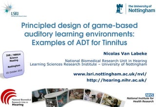 Principled design of game-based
 auditory learning environments:
    Examples of ADT for Tinnitus
                                         Nicolas Van Labeke
                     National Biomedical Research Unit in Hearing
  Learning Sciences Research Institute – University of Nottingham

                         www.lsri.nottingham.ac.uk/nvl/
                                http://hearing.nihr.ac.uk/
 