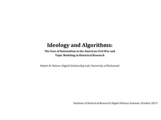 Ideology	
  and	
  Algorithms:	
  
The	
  Uses	
  of	
  Nationalism	
  in	
  the	
  American	
  Civil	
  War	
  and	
  
Topic	
  Modeling	
  in	
  Historical	
  Research

Robert	
  K.	
  Nelson,	
  Digital	
  Scholarship	
  Lab,	
  University	
  of	
  Richmond

Institute	
  of	
  Historical	
  Research	
  Digital	
  History	
  Seminar,	
  October	
  2013

 