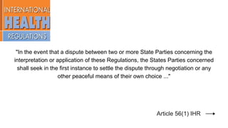 "In the event that a dispute between two or more State Parties concerning the
interpretation or application of these Regulations, the States Parties concerned
shall seek in the first instance to settle the dispute through negotiation or any
other peaceful means of their own choice ..."
Article 56(1) IHR
 