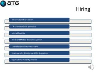 Hiring
Interview Schedule Creation

E Appointment letter generation

Joining Checklists

Health and Medical details management

Easy definition of Salary structuring

Employee roles definitions and KRA descriptions

Organizational hierarchy creation

11

 