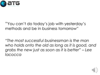 “You can’t do today’s job with yesterday’s
methods and be in business tomorrow”

“The most successful businessman is the man
who holds onto the old as long as it is good, and
grabs the new just as soon as it is better” – Lee
Iacocca

2

 