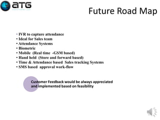 Future Road Map
• IVR to capture attendance
• Ideal for Sales team
• Attendance Systems
• Biometric
• Mobile (Real time -GSM based)
• Hand held (Store and forward based)
• Time & Attendance based Sales tracking Systems
• SMS based approval work-flow

Customer Feedback would be always appreciated
and implemented based on feasibility

23

 