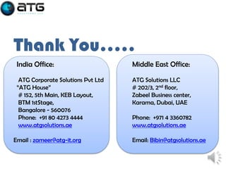 Thank You…..
India Office:

Middle East Office:

ATG Corporate Solutions Pvt Ltd
“ATG House”
# 152, 5th Main, KEB Layout,
BTM 1stStage,
Bangalore - 560076
Phone: +91 80 4273 4444
www.atgsolutions.ae

ATG Solutions LLC
# 202/3, 2nd floor,
Zabeel Business center,
Karama, Dubai, UAE

Email : zameer@atg-it.org

Phone: +971 4 3360782
www.atgsolutions.ae
Email: Bibin@atgsolutions.ae

 