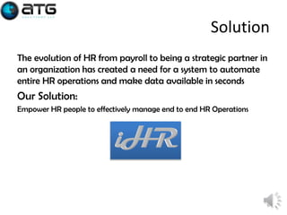 Solution
The evolution of HR from payroll to being a strategic partner in
an organization has created a need for a system to automate
entire HR operations and make data available in seconds

Our Solution:
Empower HR people to effectively manage end to end HR Operations

6

 