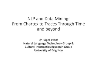 NLP and Data Mining:
From Chartex to Traces Through Time
and beyond
Dr Roger Evans
Natural Language Technology Group &
Cultural Informatics Research Group
University of Brighton
 