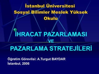 İstanbul Üniversitesi  Sosyal Bilimler Meslek Yüksek Okulu İHRACAT PAZARLAMASI VE PAZARLAMA STRATEJİLERİ Öğretim Görevlisi: A.Turgut BAYDAR İstanbul, 2006 
